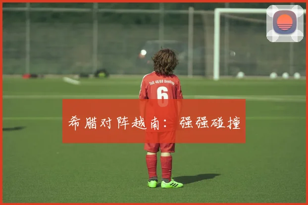 希腊对阵越南：强强碰撞