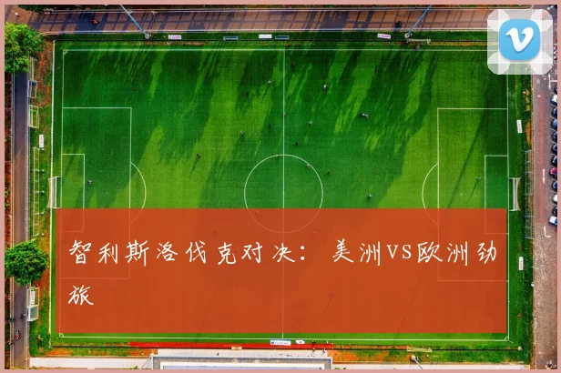 智利斯洛伐克对决：美洲vs欧洲劲旅