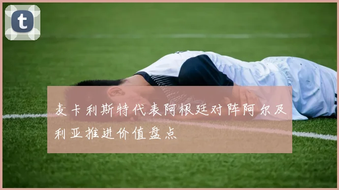 麦卡利斯特代表阿根廷对阵阿尔及利亚推进价值盘点