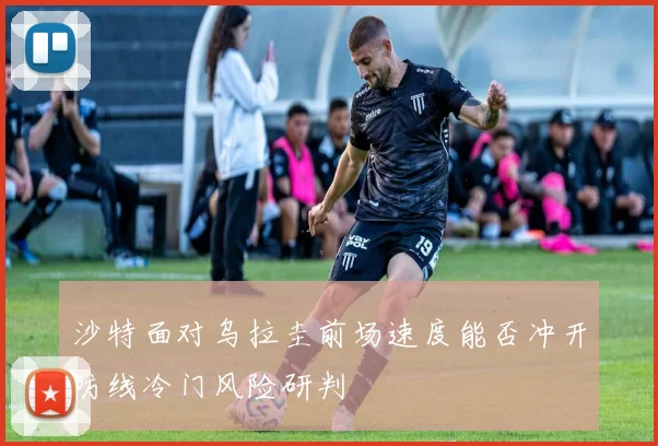 沙特面对乌拉圭前场速度能否冲开防线冷门风险研判