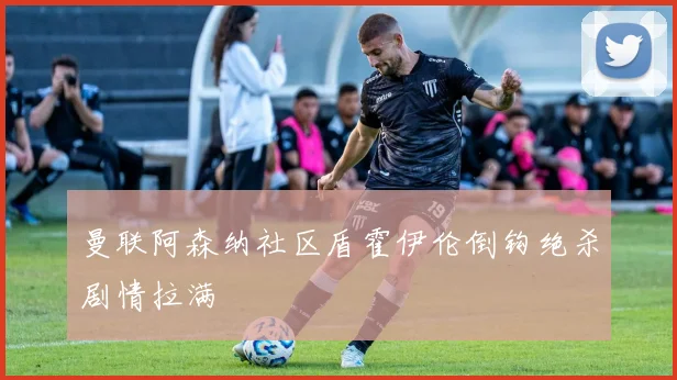 曼联阿森纳社区盾霍伊伦倒钩绝杀剧情拉满