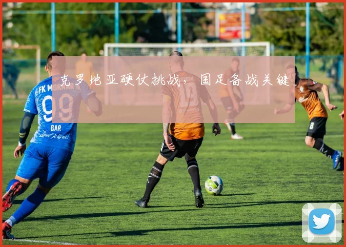 克罗地亚硬仗挑战，国足备战关键
