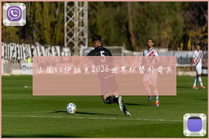 法国vs伊拉克2026世界杯替补奇兵