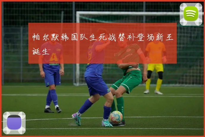 帕尔默韩国队生死战替补登场新王诞生
