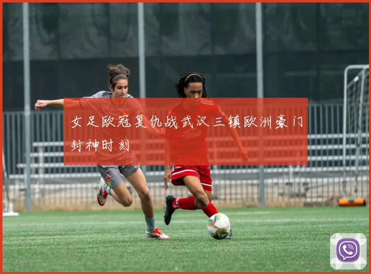 女足欧冠复仇战武汉三镇欧洲豪门封神时刻
