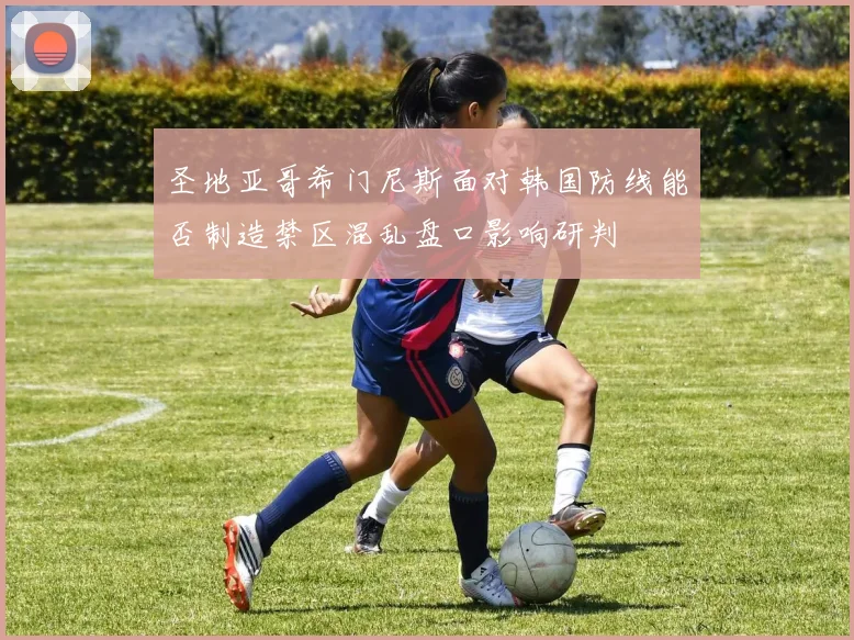 圣地亚哥希门尼斯面对韩国防线能否制造禁区混乱盘口影响研判