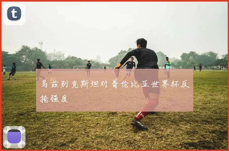 乌兹别克斯坦对哥伦比亚世界杯反抢强度