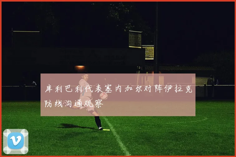 库利巴利代表塞内加尔对阵伊拉克防线沟通观察