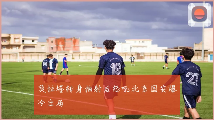 莫拉塔转身抽射后怒吼北京国安爆冷出局