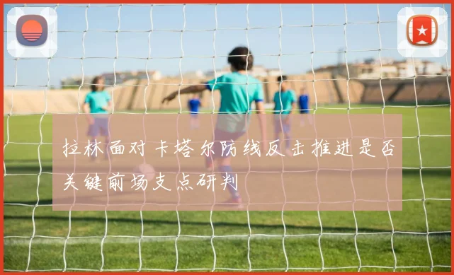 拉林面对卡塔尔防线反击推进是否关键前场支点研判