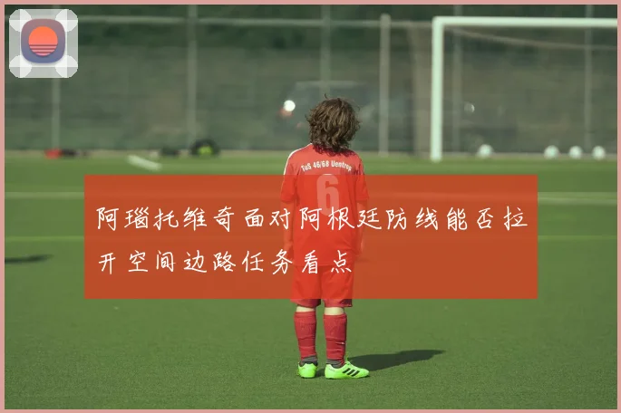 阿瑙托维奇面对阿根廷防线能否拉开空间边路任务看点