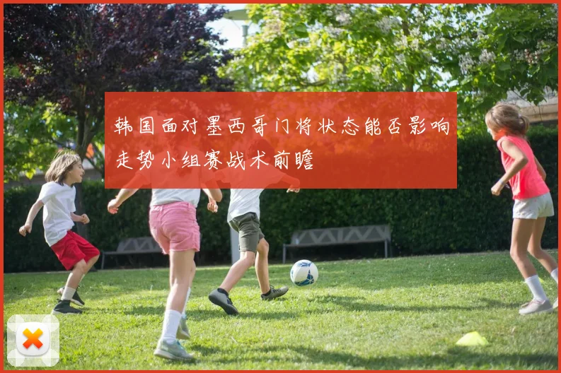 韩国面对墨西哥门将状态能否影响走势小组赛战术前瞻