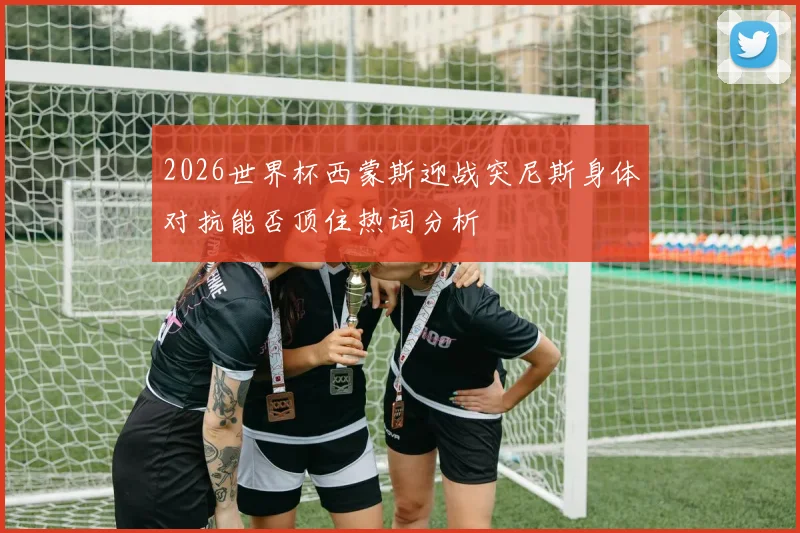 2026世界杯西蒙斯迎战突尼斯身体对抗能否顶住热词分析