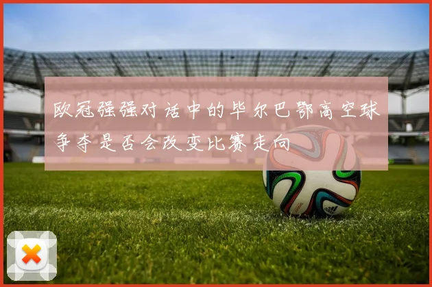 欧冠强强对话中的毕尔巴鄂高空球争夺是否会改变比赛走向