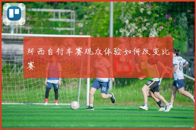 环西自行车赛观众体验如何改变比赛