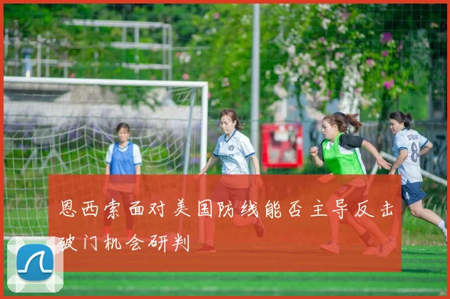 恩西索面对美国防线能否主导反击破门机会研判