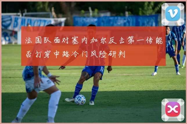 法国队面对塞内加尔反击第一传能否打穿中路冷门风险研判