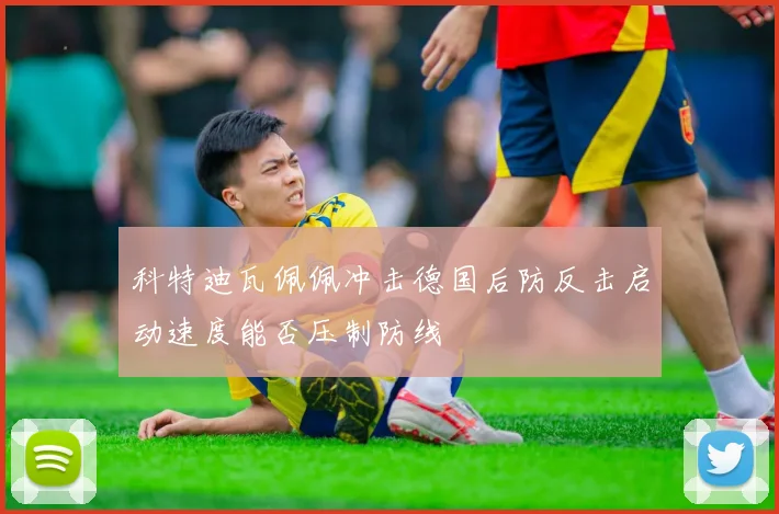 科特迪瓦佩佩冲击德国后防反击启动速度能否压制防线