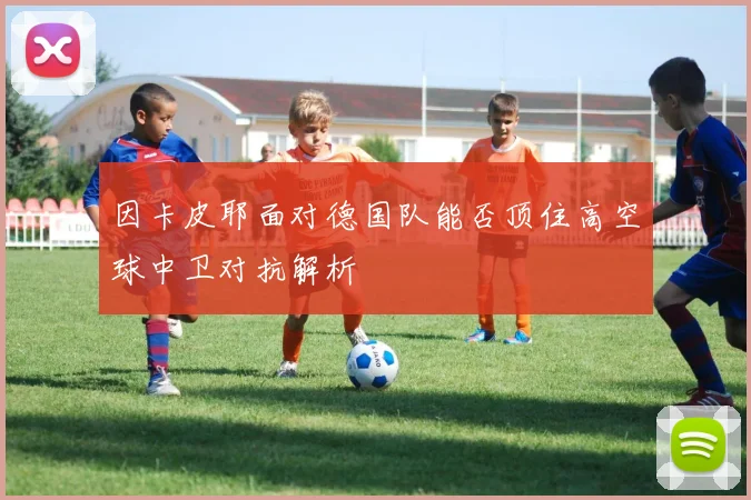 因卡皮耶面对德国队能否顶住高空球中卫对抗解析