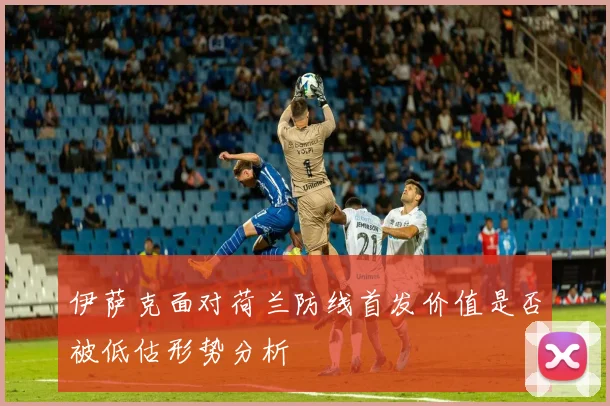 伊萨克面对荷兰防线首发价值是否被低估形势分析