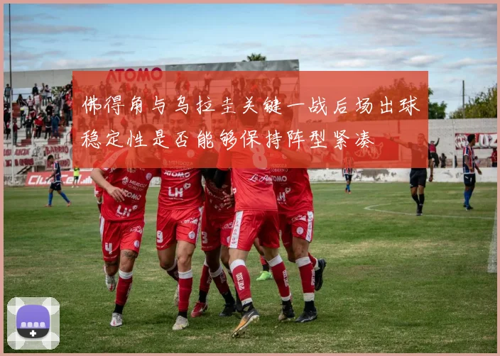 佛得角与乌拉圭关键一战后场出球稳定性是否能够保持阵型紧凑