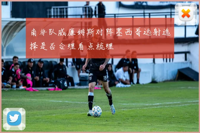 南非队威廉姆斯对阵墨西哥远射选择是否合理看点梳理