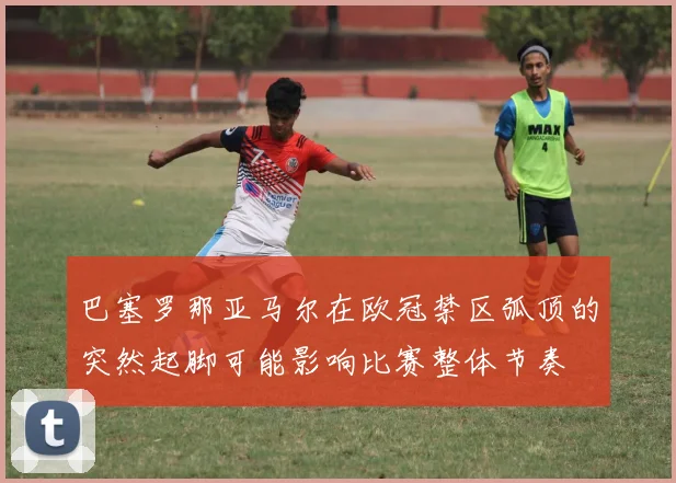 巴塞罗那亚马尔在欧冠禁区弧顶的突然起脚可能影响比赛整体节奏