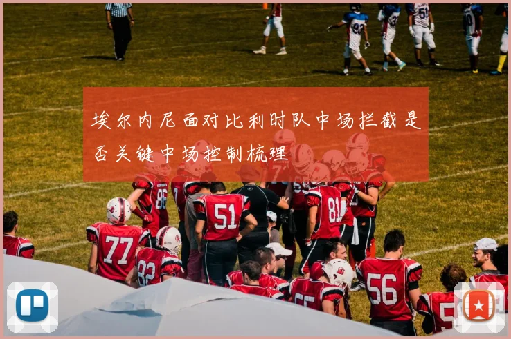 埃尔内尼面对比利时队中场拦截是否关键中场控制梳理