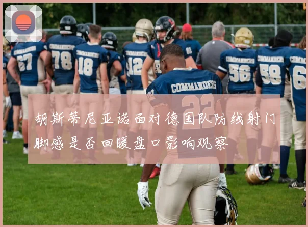 胡斯蒂尼亚诺面对德国队防线射门脚感是否回暖盘口影响观察