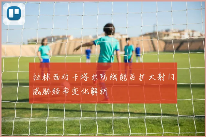 拉林面对卡塔尔防线能否扩大射门威胁赔率变化解析
