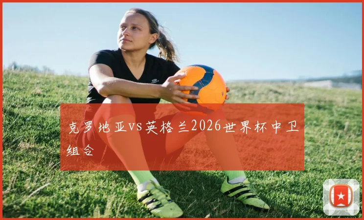 克罗地亚vs英格兰2026世界杯中卫组合