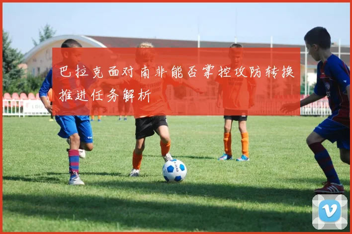 巴拉克面对南非能否掌控攻防转换推进任务解析