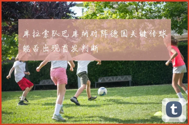 库拉索队巴库纳对阵德国关键传球能否出现首发判断