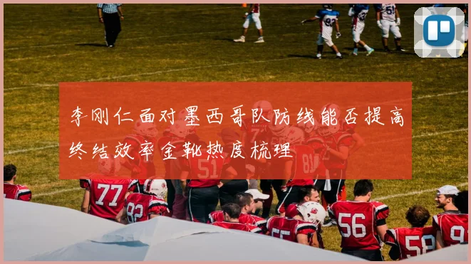 李刚仁面对墨西哥队防线能否提高终结效率金靴热度梳理