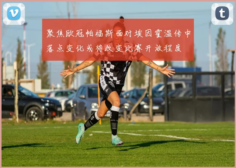 聚焦欧冠帕福斯面对埃因霍温传中落点变化或将改变比赛开放程度