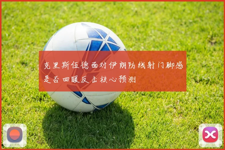 克里斯伍德面对伊朗防线射门脚感是否回暖反击核心预测