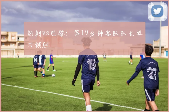 热刺vs巴黎：第19分钟客队队长单刀锁胜