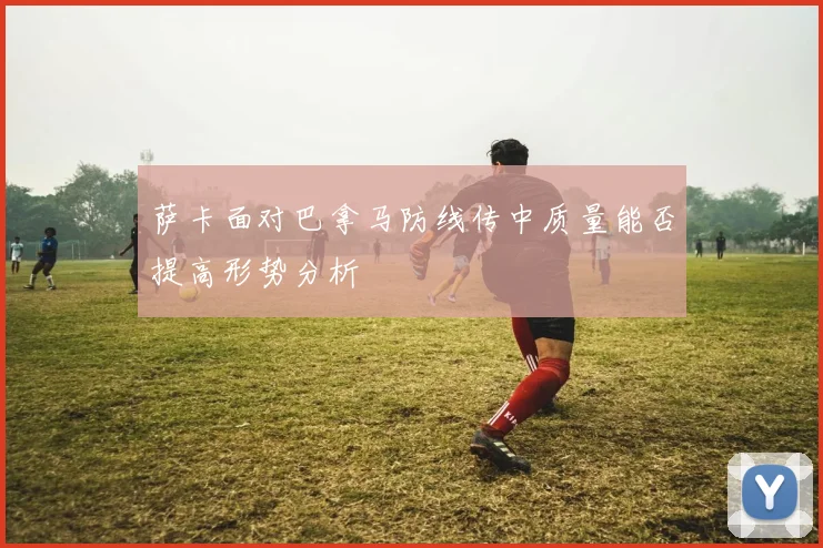 萨卡面对巴拿马防线传中质量能否提高形势分析