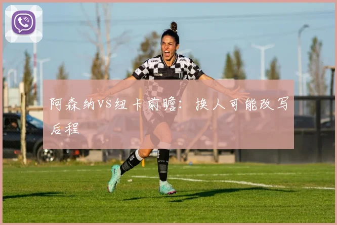 阿森纳vs纽卡前瞻：换人可能改写后程