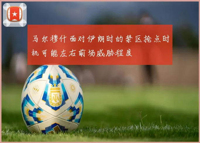 马尔穆什面对伊朗时的禁区抢点时机可能左右前场威胁程度