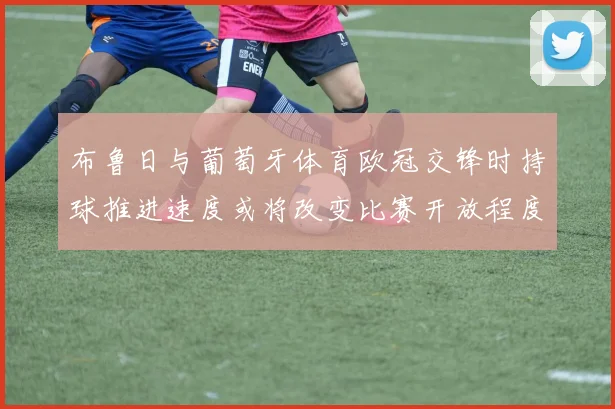 布鲁日与葡萄牙体育欧冠交锋时持球推进速度或将改变比赛开放程度